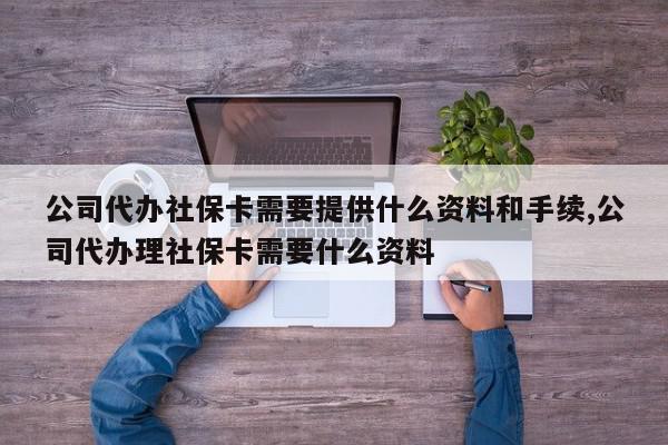 公司代办社保卡需要提供什么资料和手续,公司代办理社保卡需要什么资料