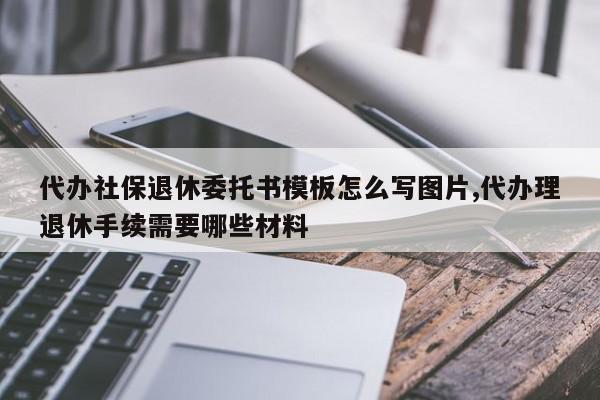 代办社保退休委托书模板怎么写图片,代办理退休手续需要哪些材料