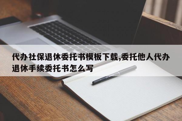 代办社保退休委托书模板下载,委托他人代办退休手续委托书怎么写
