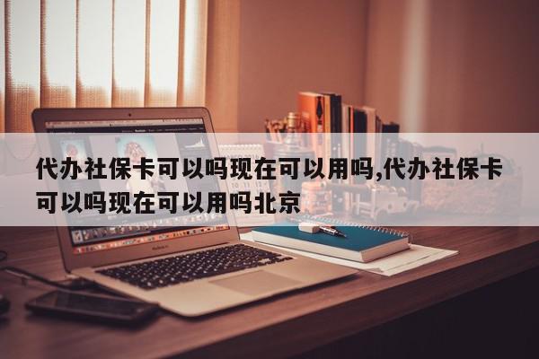 代办社保卡可以吗现在可以用吗,代办社保卡可以吗现在可以用吗北京