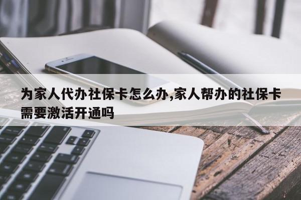 为家人代办社保卡怎么办,家人帮办的社保卡需要激活开通吗