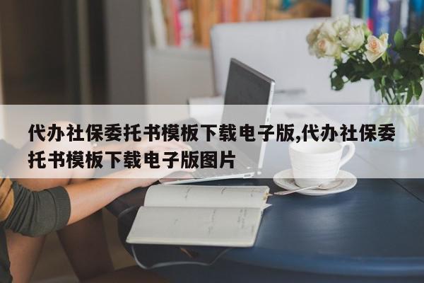 代办社保委托书模板下载电子版,代办社保委托书模板下载电子版图片