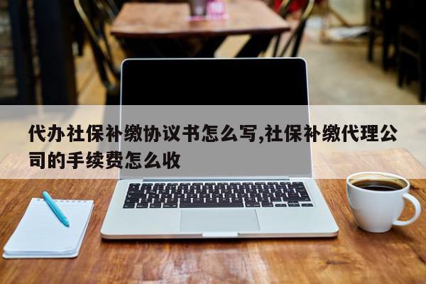 代办社保补缴协议书怎么写,社保补缴代理公司的手续费怎么收