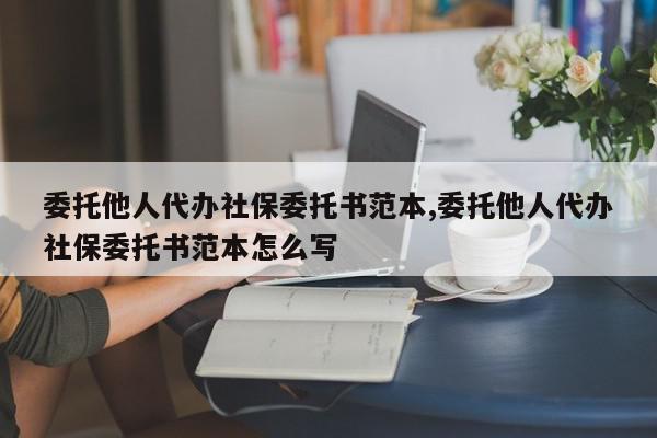 委托他人代办社保委托书范本,委托他人代办社保委托书范本怎么写