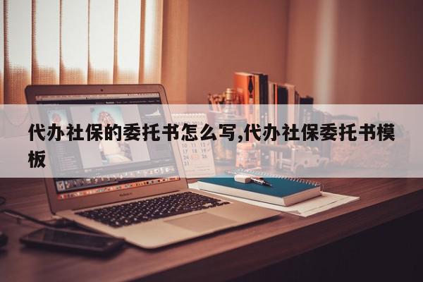 代办社保的委托书怎么写,代办社保委托书模板