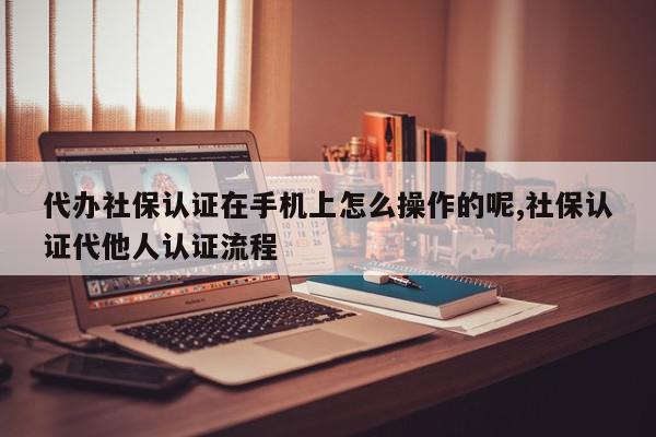代办社保认证在手机上怎么操作的呢,社保认证代他人认证流程