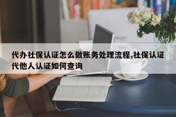 代办社保认证怎么做账务处理流程,社保认证代他人认证如何查询